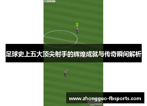 足球史上五大顶尖射手的辉煌成就与传奇瞬间解析