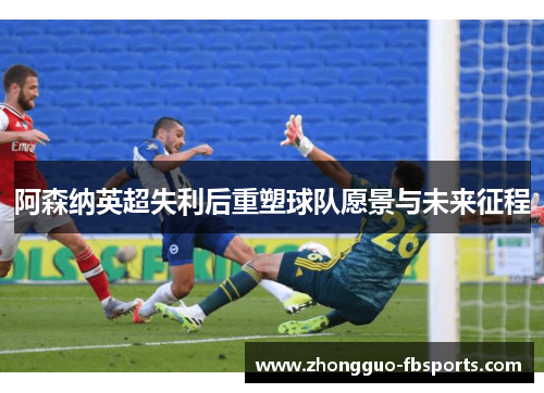 阿森纳英超失利后重塑球队愿景与未来征程