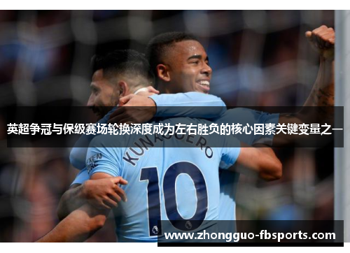 英超争冠与保级赛场轮换深度成为左右胜负的核心因素关键变量之一