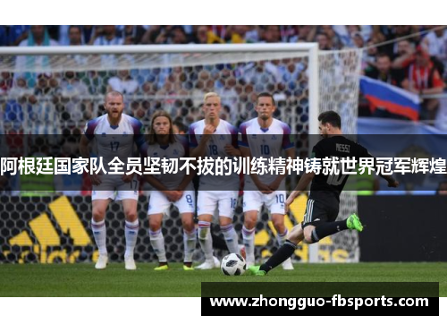 阿根廷国家队全员坚韧不拔的训练精神铸就世界冠军辉煌