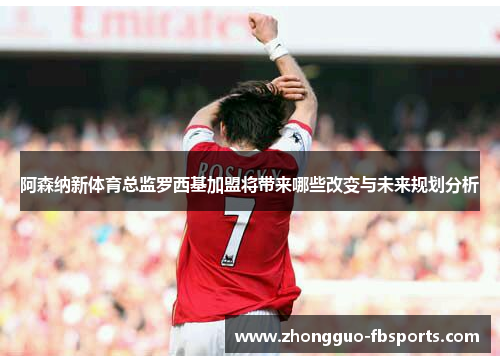 阿森纳新体育总监罗西基加盟将带来哪些改变与未来规划分析