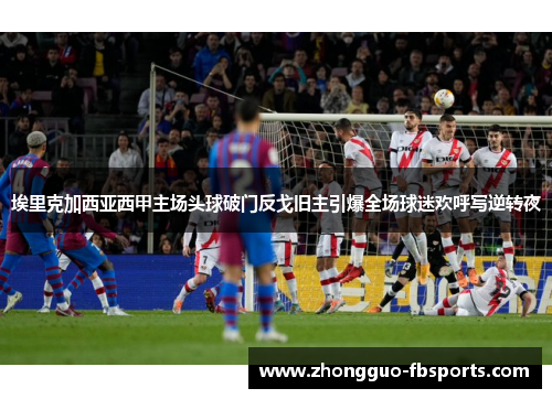 埃里克加西亚西甲主场头球破门反戈旧主引爆全场球迷欢呼写逆转夜