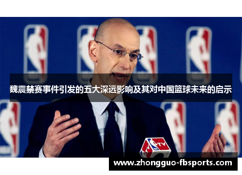 魏震禁赛事件引发的五大深远影响及其对中国篮球未来的启示