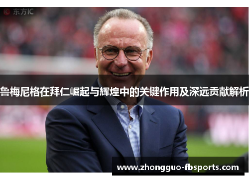 鲁梅尼格在拜仁崛起与辉煌中的关键作用及深远贡献解析