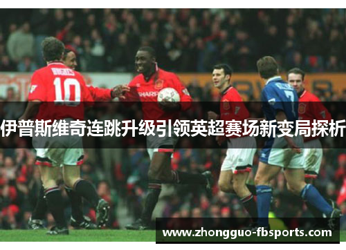 伊普斯维奇连跳升级引领英超赛场新变局探析